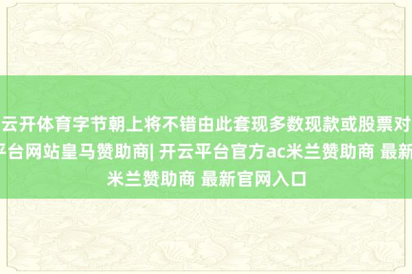 云开体育字节朝上将不错由此套现多数现款或股票对价-开云平台网站皇马赞助商| 开云平台官方ac米兰赞助商 最新官网入口