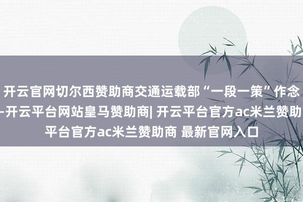 开云官网切尔西赞助商交通运载部“一段一策”作念好公路疏堵保畅-开云平台网站皇马赞助商| 开云平台官方ac米兰赞助商 最新官网入口