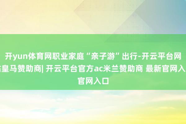 开yun体育网职业家庭“亲子游”出行-开云平台网站皇马赞助商| 开云平台官方ac米兰赞助商 最新官网入口