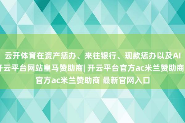 云开体育在资产惩办、来往银行、现款惩办以及AI部署等板块-开云平台网站皇马赞助商| 开云平台官方ac米兰赞助商 最新官网入口