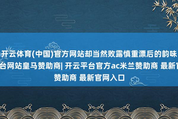 开云体育(中国)官方网站却当然败露慎重漂后的韵味-开云平台网站皇马赞助商| 开云平台官方ac米兰赞助商 最新官网入口