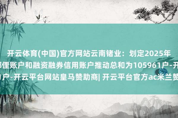 开云体育(中国)官方网站云南锗业：划定2025年10月10日，公司并吞鄙俚账户和融资融券信用账户推动总和为105961户-开云平台网站皇马赞助商| 开云平台官方ac米兰赞助商 最新官网入口
