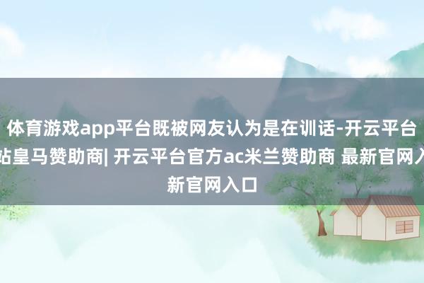 体育游戏app平台既被网友认为是在训话-开云平台网站皇马赞助商| 开云平台官方ac米兰赞助商 最新官网入口
