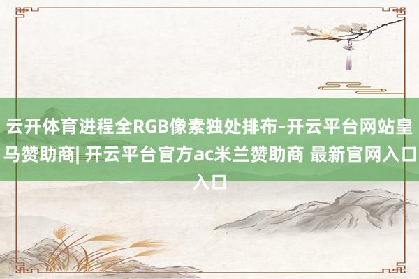 云开体育进程全RGB像素独处排布-开云平台网站皇马赞助商| 开云平台官方ac米兰赞助商 最新官网入口