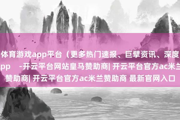 体育游戏app平台（更多热门速报、巨擘资讯、深度分析尽在北京日报App    -开云平台网站皇马赞助商| 开云平台官方ac米兰赞助商 最新官网入口