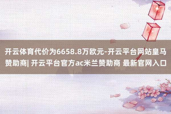 开云体育代价为6658.8万欧元-开云平台网站皇马赞助商| 开云平台官方ac米兰赞助商 最新官网入口