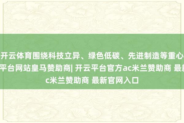 开云体育围绕科技立异、绿色低碳、先进制造等重心限制-开云平台网站皇马赞助商| 开云平台官方ac米兰赞