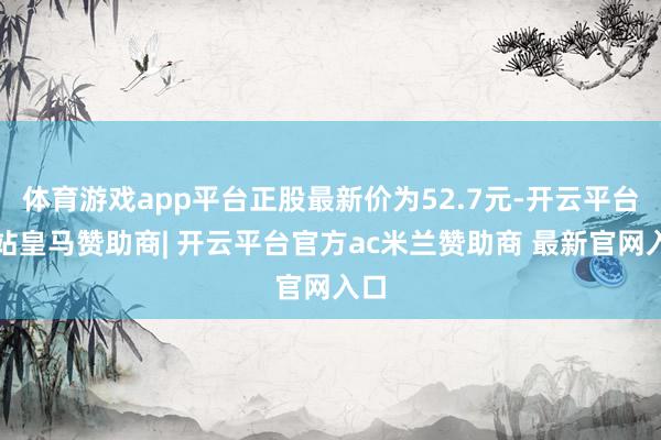 体育游戏app平台正股最新价为52.7元-开云平台网站皇马赞助商| 开云平台官方ac米兰赞助商 最新官网入口