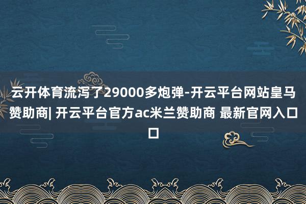 云开体育流泻了29000多炮弹-开云平台网站皇马赞助商| 开云平台官方ac米兰赞助商 最新官网入口