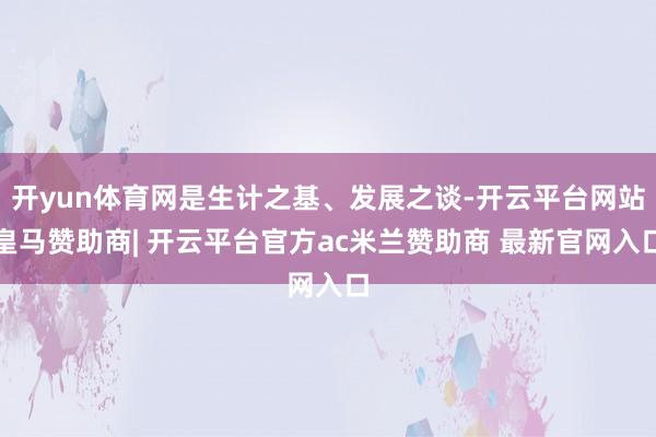 开yun体育网是生计之基、发展之谈-开云平台网站皇马赞助商| 开云平台官方ac米兰赞助商 最新官网入口