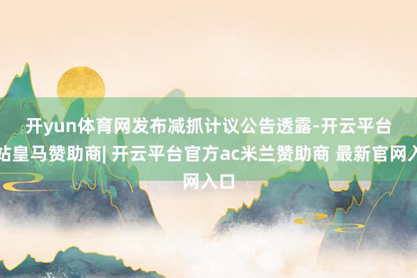开yun体育网 发布减抓计议 公告透露-开云平台网站皇马赞助商| 开云平台官方ac米兰赞助商 最新官网入口