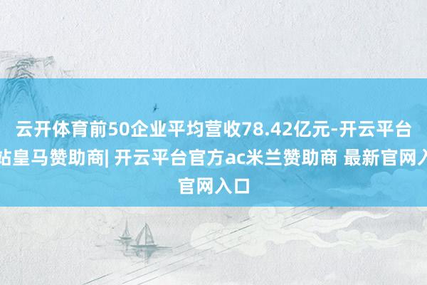 云开体育前50企业平均营收78.42亿元-开云平台网站皇马赞助商| 开云平台官方ac米兰赞助商 最新官网入口