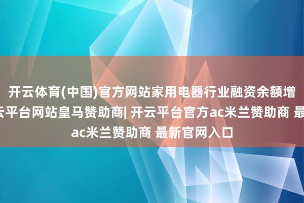 开云体育(中国)官方网站家用电器行业融资余额增幅最高-开云平台网站皇马赞助商| 开云平台官方ac米兰赞助商 最新官网入口