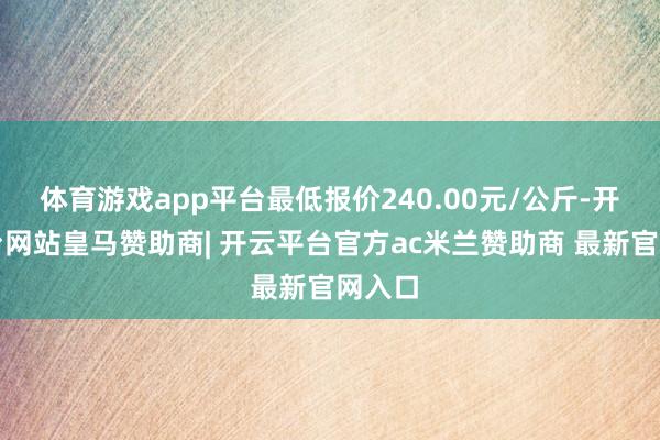 体育游戏app平台最低报价240.00元/公斤-开云平台网站皇马赞助商| 开云平台官方ac米兰赞助商 最新官网入口