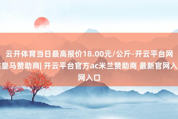 云开体育当日最高报价18.00元/公斤-开云平台网站皇马赞助商| 开云平台官方ac米兰赞助商 最新官网入口