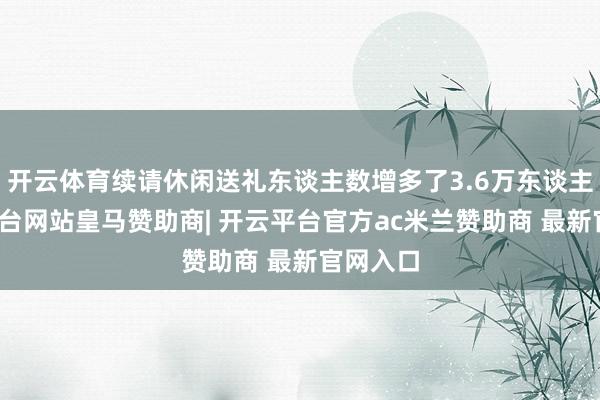开云体育续请休闲送礼东谈主数增多了3.6万东谈主-开云平台网站皇马赞助商| 开云平台官方ac米兰赞助商 最新官网入口