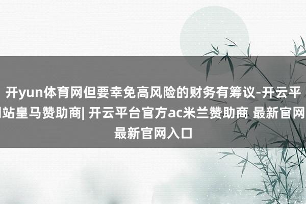 开yun体育网但要幸免高风险的财务有筹议-开云平台网站皇马赞助商| 开云平台官方ac米兰赞助商 最新官网入口