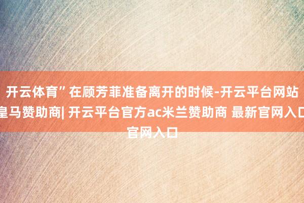 开云体育”在顾芳菲准备离开的时候-开云平台网站皇马赞助商| 开云平台官方ac米兰赞助商 最新官网入口
