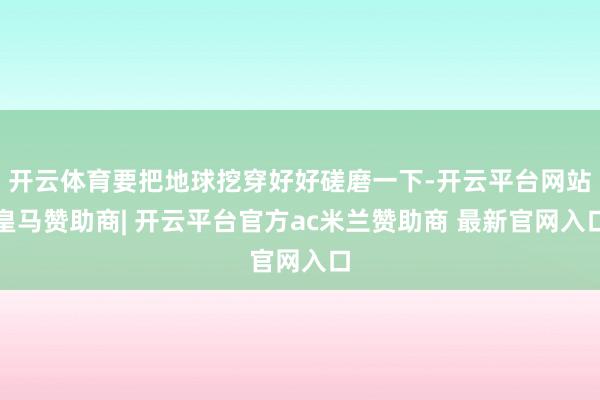 开云体育要把地球挖穿好好磋磨一下-开云平台网站皇马赞助商| 开云平台官方ac米兰赞助商 最新官网入口