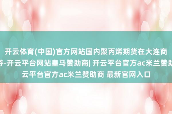 开云体育(中国)官方网站国内聚丙烯期货在大连商品交游所上市交游-开云平台网站皇马赞助商| 开云平台官方ac米兰赞助商 最新官网入口