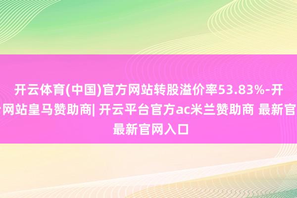 开云体育(中国)官方网站转股溢价率53.83%-开云平台网站皇马赞助商| 开云平台官方ac米兰赞助商 最新官网入口