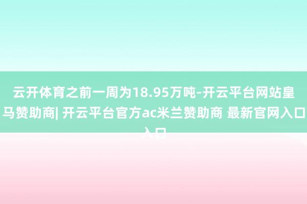 云开体育之前一周为18.95万吨-开云平台网站皇马赞助商| 开云平台官方ac米兰赞助商 最新官网入口