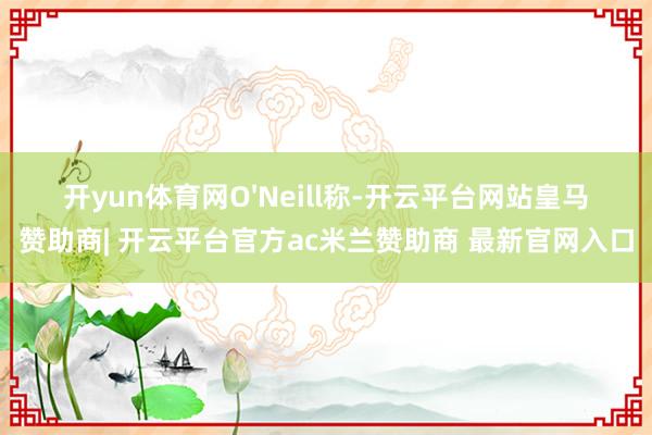 开yun体育网O'Neill称-开云平台网站皇马赞助商| 开云平台官方ac米兰赞助商 最新官网入口