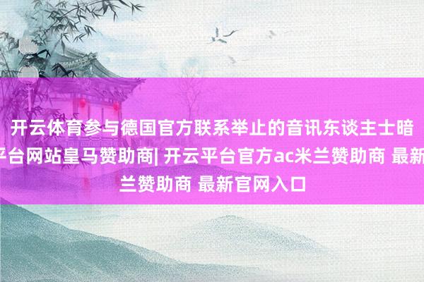 开云体育　　参与德国官方联系举止的音讯东谈主士暗意-开云平台网站皇马赞助商| 开云平台官方ac米兰赞助商 最新官网入口