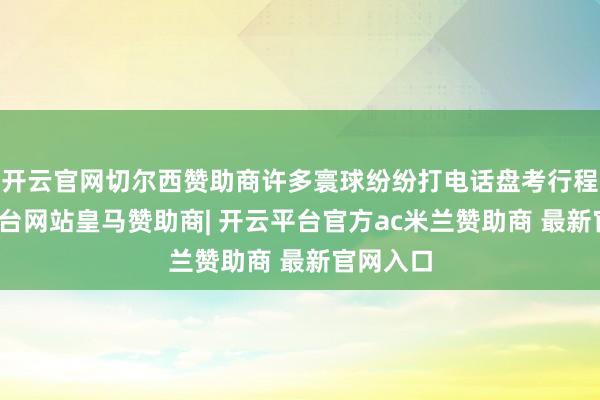 开云官网切尔西赞助商许多寰球纷纷打电话盘考行程-开云平台网站皇马赞助商| 开云平台官方ac米兰赞助商 最新官网入口