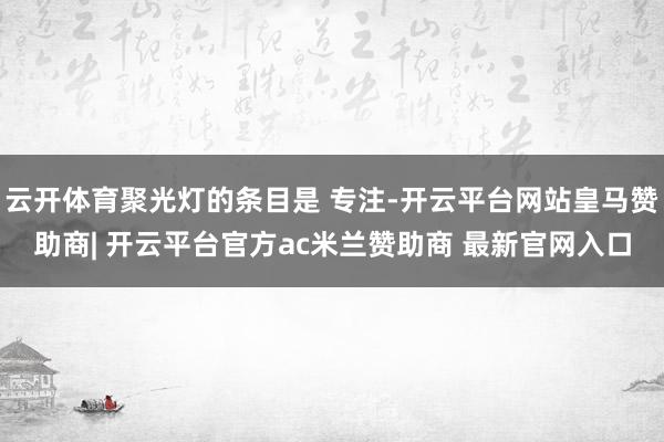 云开体育聚光灯的条目是 专注-开云平台网站皇马赞助商| 开云平台官方ac米兰赞助商 最新官网入口