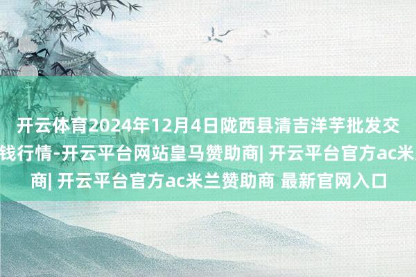 开云体育2024年12月4日陇西县清吉洋芋批发交游阛阓有限包袱公司价钱行情-开云平台网站皇马赞助商|