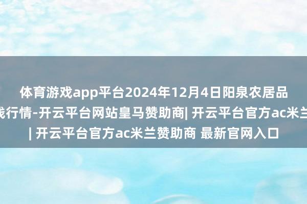 体育游戏app平台2024年12月4日阳泉农居品批发阛阓有限公司价钱行情-开云平台网站皇马赞助商| 