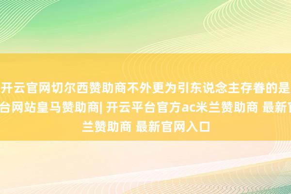 开云官网切尔西赞助商不外更为引东说念主存眷的是-开云平台网站皇马赞助商| 开云平台官方ac米兰赞助商