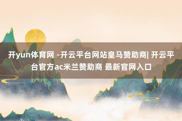 开yun体育网 -开云平台网站皇马赞助商| 开云平台官方ac米兰赞助商 最新官网入口