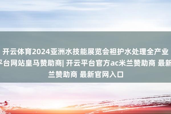 开云体育2024亚洲水技能展览会袒护水处理全产业链-开云平台网站皇马赞助商| 开云平台官方ac米兰赞