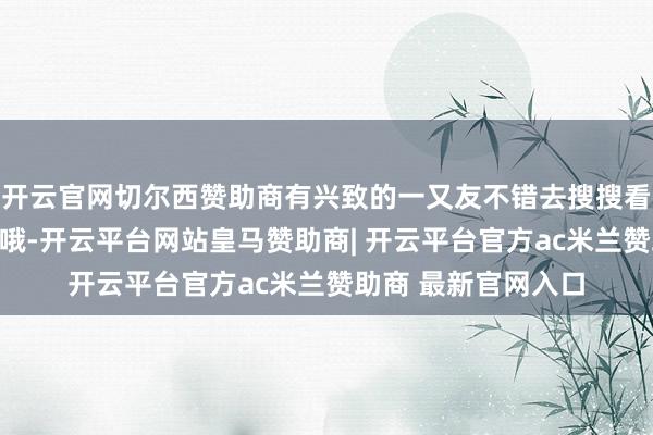开云官网切尔西赞助商有兴致的一又友不错去搜搜看她这个造型的正面哦-开云平台网站皇马赞助商| 开云平台官方ac米兰赞助商 最新官网入口