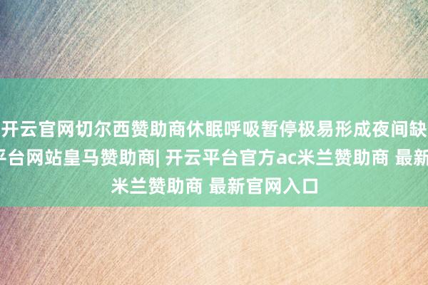 开云官网切尔西赞助商休眠呼吸暂停极易形成夜间缺氧-开云平台网站皇马赞助商| 开云平台官方ac米兰赞助商 最新官网入口