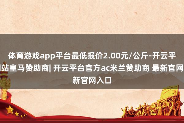 体育游戏app平台最低报价2.00元/公斤-开云平台网站皇马赞助商| 开云平台官方ac米兰赞助商 最新官网入口