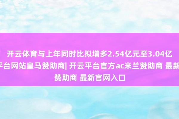 开云体育与上年同时比拟增多2.54亿元至3.04亿元-开云平台网站皇马赞助商| 开云平台官方ac米兰赞助商 最新官网入口