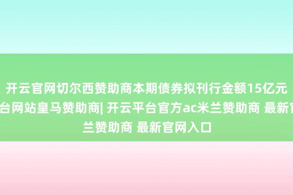 开云官网切尔西赞助商本期债券拟刊行金额15亿元-开云平台网站皇马赞助商| 开云平台官方ac米兰赞助商 最新官网入口