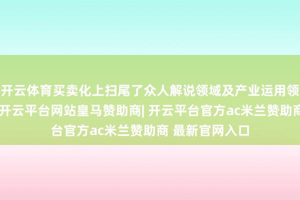 开云体育买卖化上扫尾了众人解说领域及产业运用领域的多项打破-开云平台网站皇马赞助商| 开云平台官方ac米兰赞助商 最新官网入口