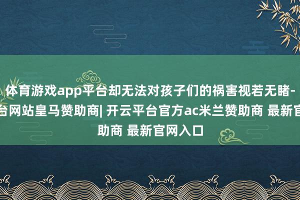 体育游戏app平台却无法对孩子们的祸害视若无睹-开云平台网站皇马赞助商| 开云平台官方ac米兰赞助商 最新官网入口