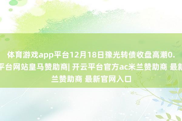 体育游戏app平台12月18日豫光转债收盘高潮0.6%-开云平台网站皇马赞助商| 开云平台官方ac米兰赞助商 最新官网入口