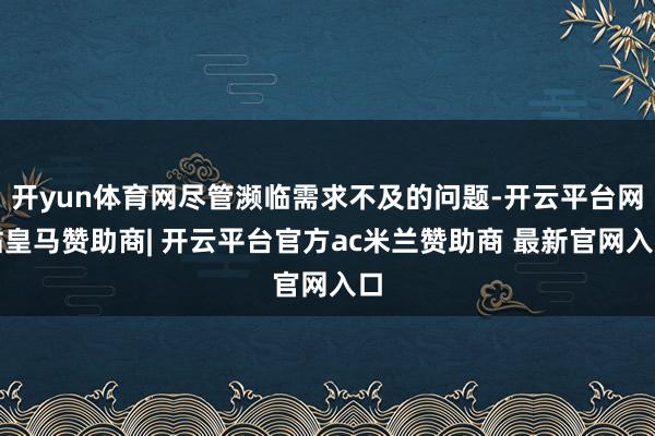 开yun体育网尽管濒临需求不及的问题-开云平台网站皇马赞助商| 开云平台官方ac米兰赞助商 最新官网入口