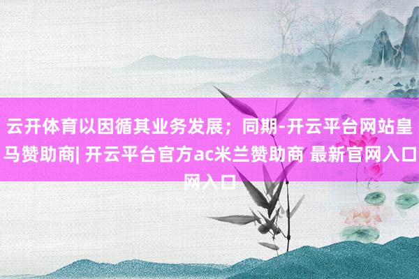 云开体育以因循其业务发展；同期-开云平台网站皇马赞助商| 开云平台官方ac米兰赞助商 最新官网入口