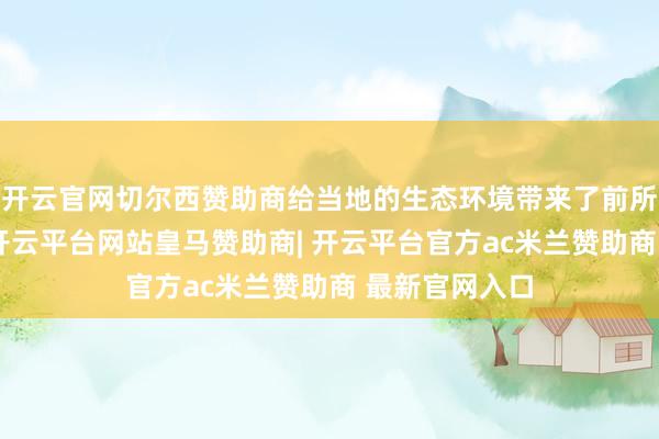 开云官网切尔西赞助商给当地的生态环境带来了前所未有的不幸-开云平台网站皇马赞助商| 开云平台官方ac米兰赞助商 最新官网入口