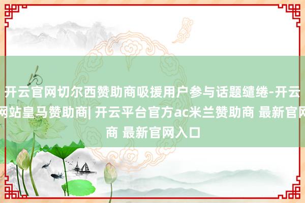 开云官网切尔西赞助商吸援用户参与话题缱绻-开云平台网站皇马赞助商| 开云平台官方ac米兰赞助商 最新官网入口