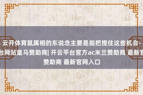 云开体育鼠属相的东说念主要是能把捏住这些机会-开云平台网站皇马赞助商| 开云平台官方ac米兰赞助商 最新官网入口