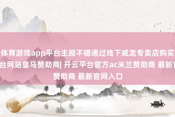 体育游戏app平台主顾不错通过线下威龙专卖店购买-开云平台网站皇马赞助商| 开云平台官方ac米兰赞助商 最新官网入口
