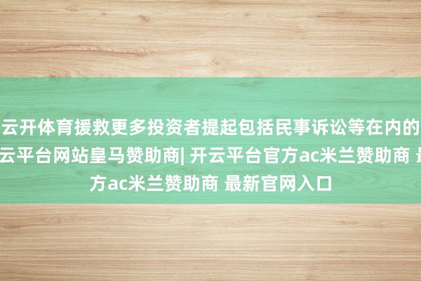 云开体育援救更多投资者提起包括民事诉讼等在内的法律火器-开云平台网站皇马赞助商| 开云平台官方ac米兰赞助商 最新官网入口